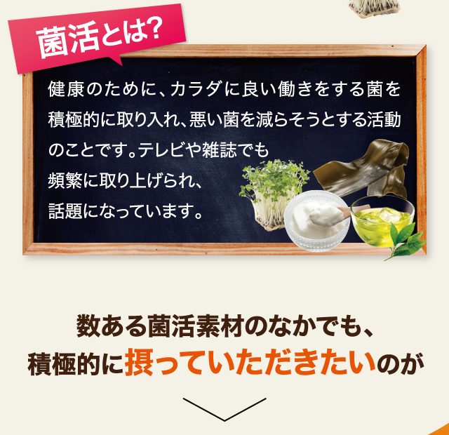 菌活とは、健康のために、カラダに良い働きをする菌を積極的に取り入れ、悪い菌を減らそうとする活動のことです。テレビや雑誌でも取り上げられ、話題になっています。