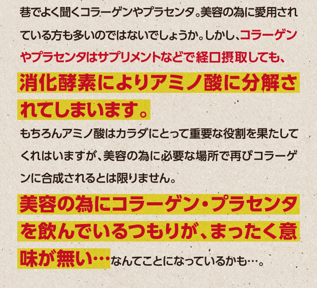 コラーゲン・プラセンタは消化酵素によりアミノ酸に分解されてしまいます。美容のために飲んでいるつもりが肌に届いてないかもしれません…