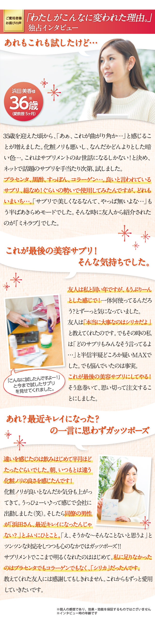 ご愛用者様のお喜びのお声「わたしがこんなに変われた理由。」プラセンタ、黒酢、すっぽん、コラーゲン。良いと言われているサプリ全部試したけどダメでした。これが最後の美容サプリにしてやる！と思い、はじめたのが『ミネラブ』でした。飲みはじめて半月ほどでいつもと違う化粧ノリの良さが！私に足りなかったのは「シリカ」だったんです。これからもずっと愛用していきたいです。