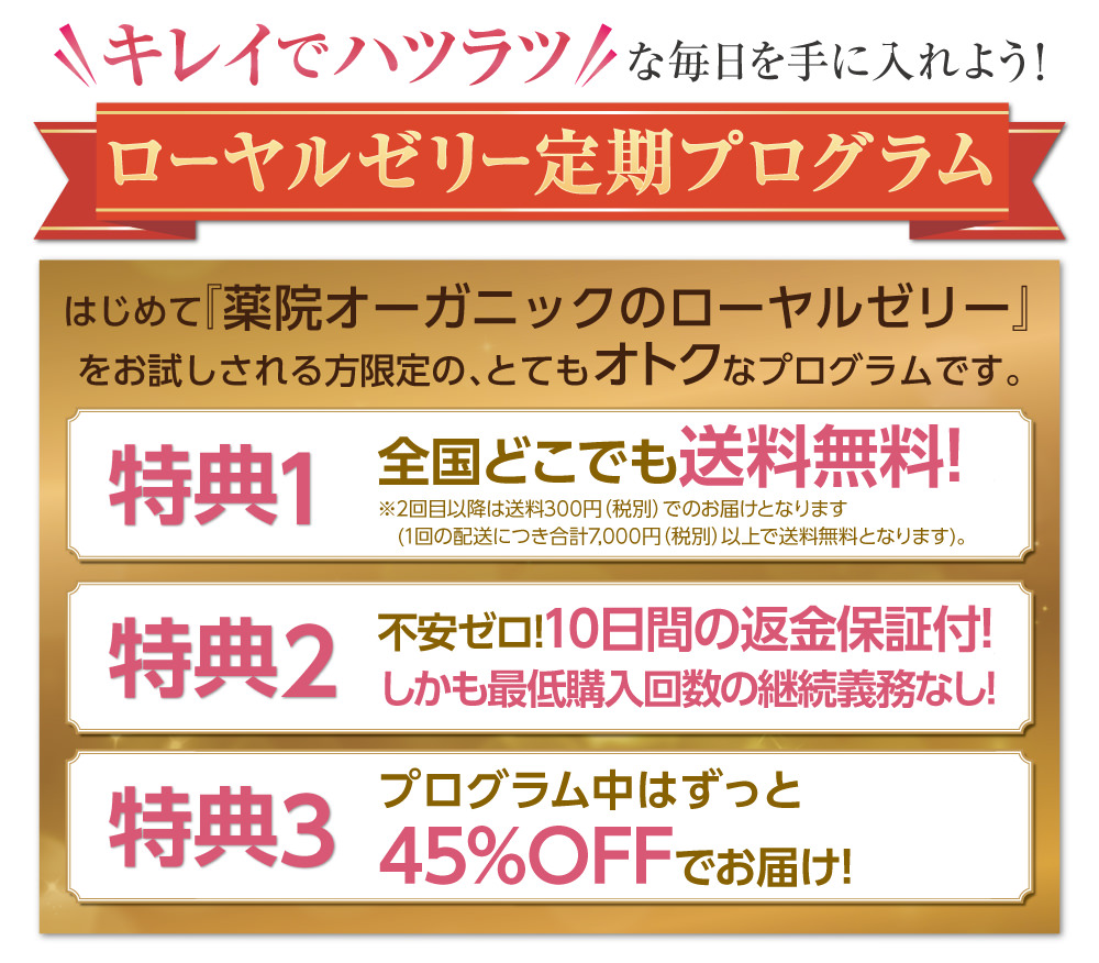 初めて「薬院オーガニックのローヤルゼリー」をお試しされる方限定！とてもお得な定期プログラムはこちら。特典１：全国どこでも送料無料！特典２：10日間の返金保証付き、しかも最低購入回数の継続義務なし！(お届けのお品物を全てご返送いただくことが条件となります。)特典３：定期プログラム中はずっと45%OFFでお届けします！