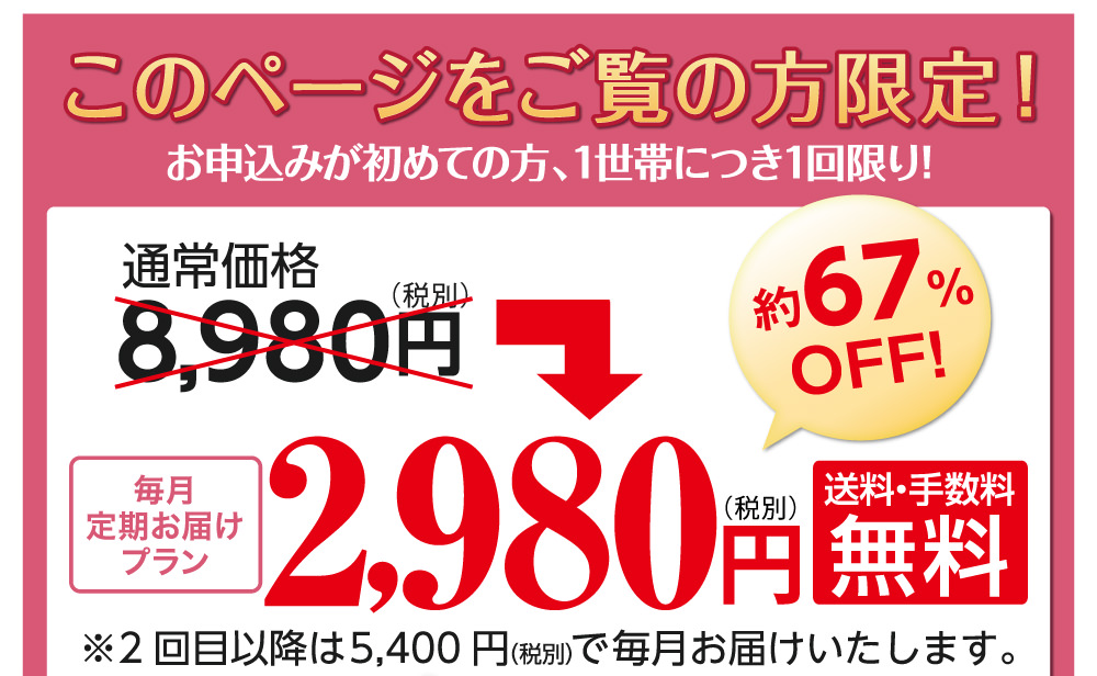 「このページをご覧の方限定！」お申込みが初めての方、1世帯につき1回限り！定期便の場合、8980円⇒2980円(税別)と通常価格の約67%OFFでお申し込みいただけます。もちろん、送料・手数料は無料です。(2回目以降は5400円「税別」で毎月お届けいたします。)