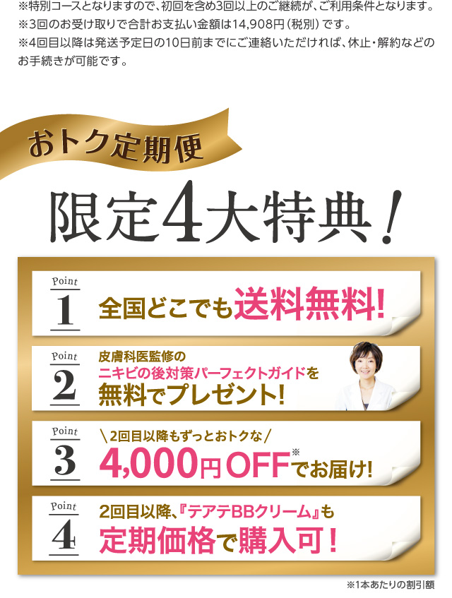 自慢のすっぴんを手に入れよう！『テアテ』定期プログラム。お得なポイントが6つもあります。全国どこでも送料無料。皮膚科医監修のニキビ対策パーフェクトガイド無料プレゼント、30日間の返金保証付きで定期のお約束回数縛りなし！